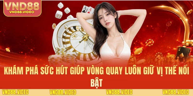 Khám phá sức hút giúp vòng quay luôn giữ vị thế nổi bật